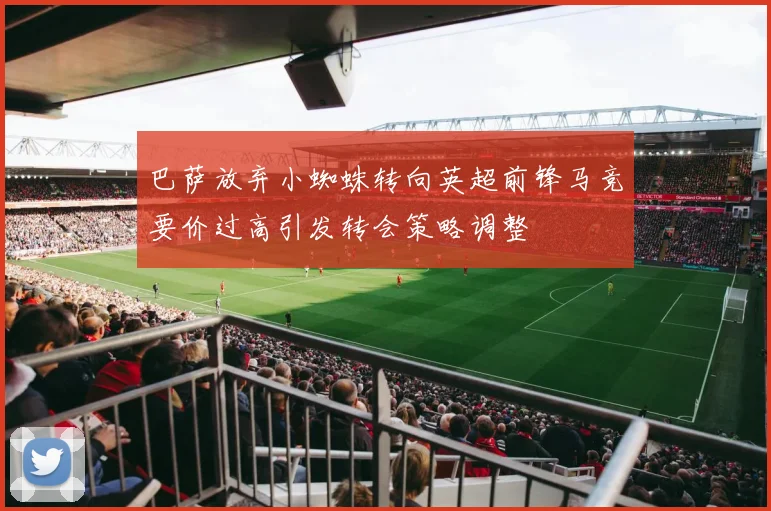 巴萨放弃小蜘蛛转向英超前锋马竞要价过高引发转会策略调整