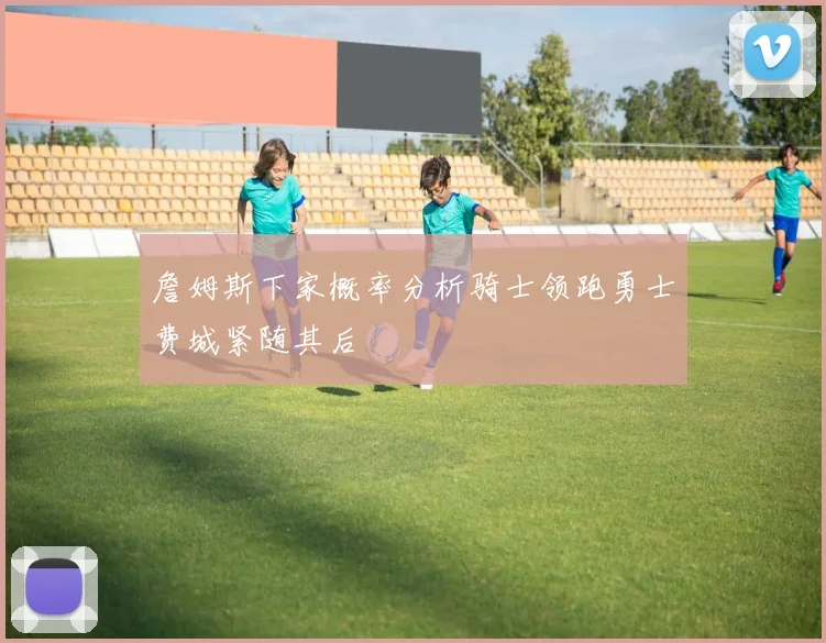 詹姆斯下家概率分析骑士领跑勇士费城紧随其后
