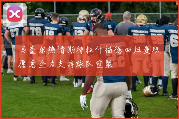 马奎尔热情期待拉什福德回归曼联愿意全力支持球队重聚