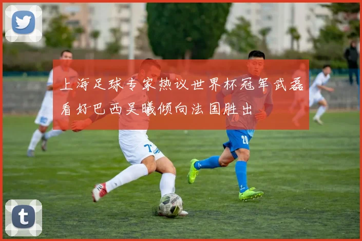上海足球专家热议世界杯冠军武磊看好巴西吴曦倾向法国胜出