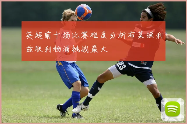 英超前十场比赛难度分析布莱顿利兹联利物浦挑战最大