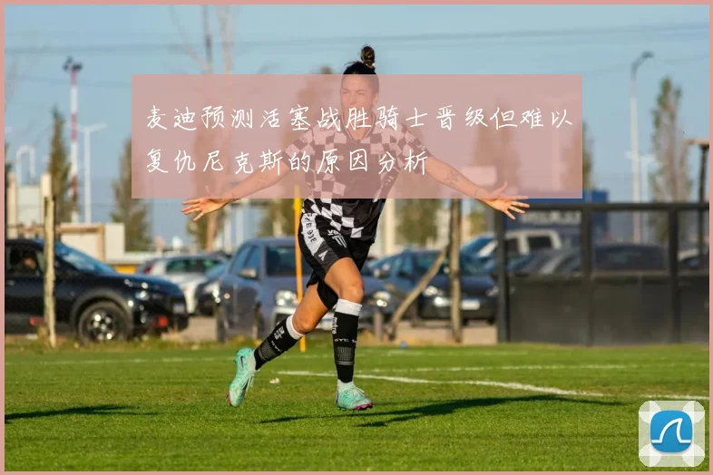 麦迪预测活塞战胜骑士晋级但难以复仇尼克斯的原因分析