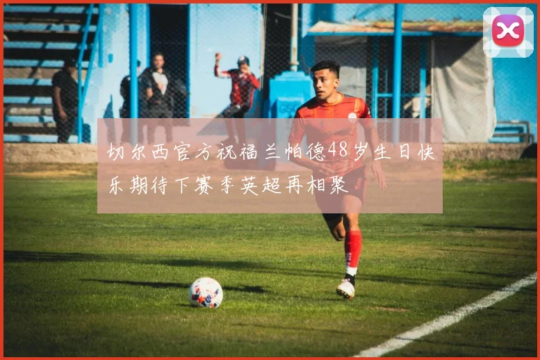 切尔西官方祝福兰帕德48岁生日快乐期待下赛季英超再相聚