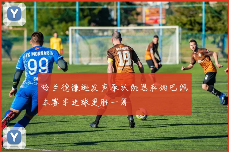 哈兰德谦逊发声承认凯恩和姆巴佩本赛季进球更胜一筹