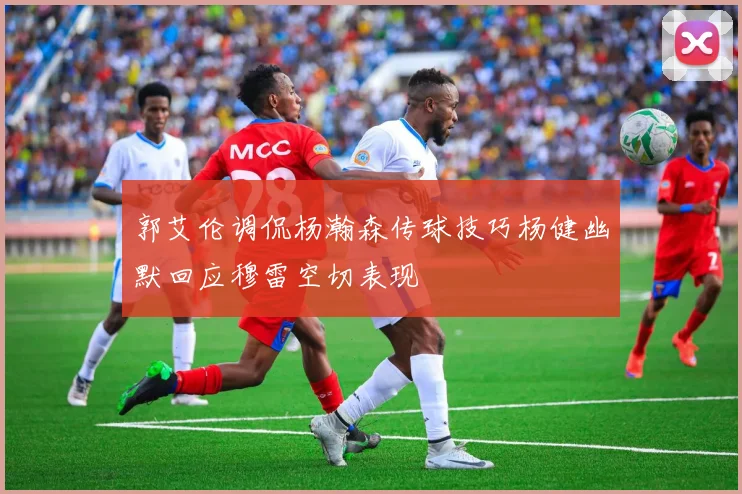 郭艾伦调侃杨瀚森传球技巧杨健幽默回应穆雷空切表现