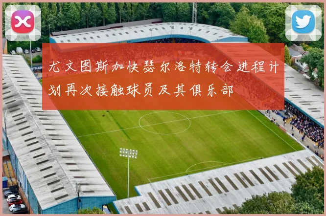 尤文图斯加快瑟尔洛特转会进程计划再次接触球员及其俱乐部