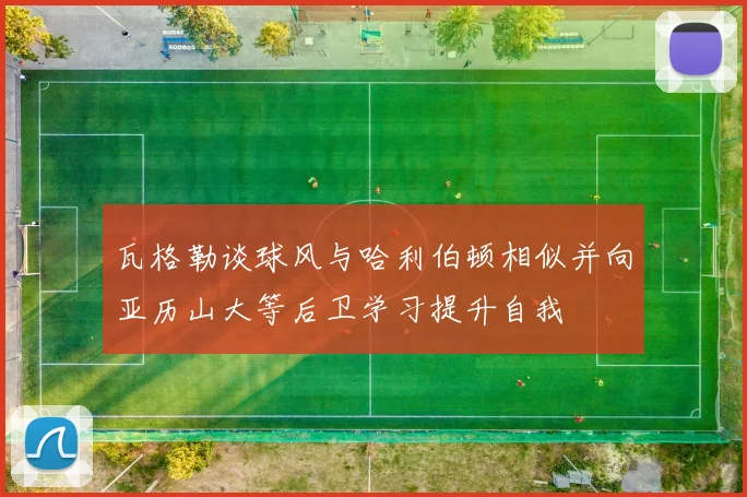 瓦格勒谈球风与哈利伯顿相似并向亚历山大等后卫学习提升自我