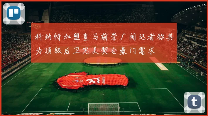 科纳特加盟皇马前景广阔记者称其为顶级后卫完美契合豪门需求