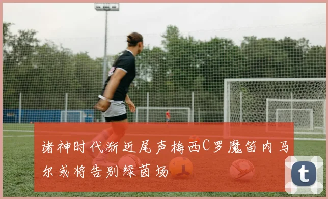 诸神时代渐近尾声梅西C罗魔笛内马尔或将告别绿茵场