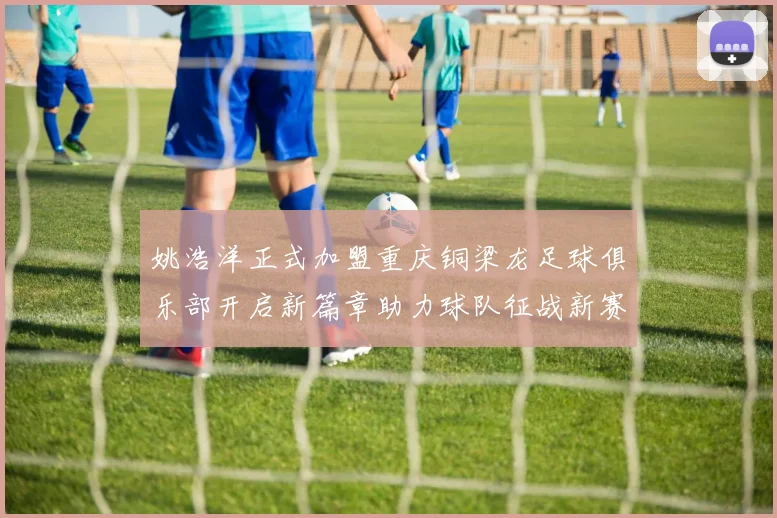 姚浩洋正式加盟重庆铜梁龙足球俱乐部开启新篇章助力球队征战新赛季