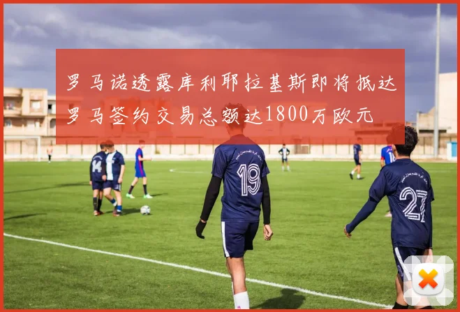 罗马诺透露库利耶拉基斯即将抵达罗马签约交易总额达1800万欧元