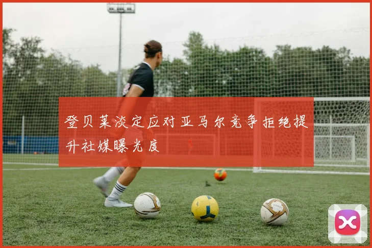 登贝莱淡定应对亚马尔竞争拒绝提升社媒曝光度