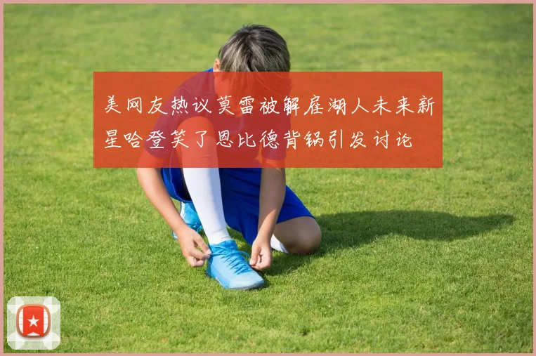美网友热议莫雷被解雇湖人未来新星哈登笑了恩比德背锅引发讨论