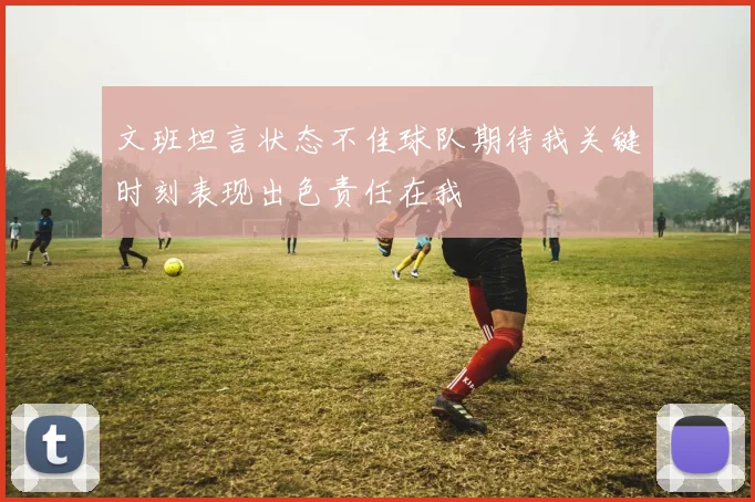 文班坦言状态不佳球队期待我关键时刻表现出色责任在我
