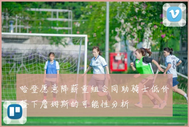 哈登愿意降薪重组合同助骑士低价签下詹姆斯的可能性分析