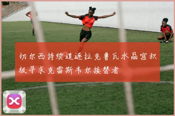 切尔西持续追逐拉克鲁瓦水晶宫积极寻求克雷斯韦尔接替者