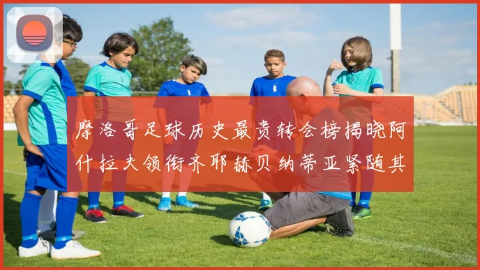 摩洛哥足球历史最贵转会榜揭晓阿什拉夫领衔齐耶赫贝纳蒂亚紧随其后