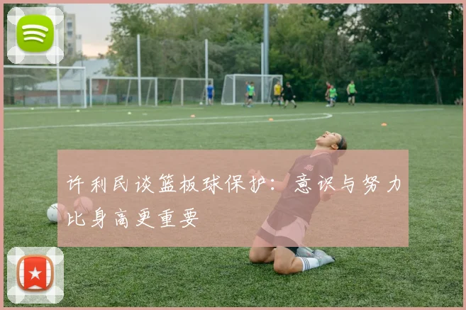 许利民谈篮板球保护：意识与努力比身高更重要