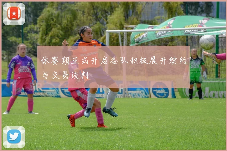休赛期正式开启各队积极展开续约与交易谈判