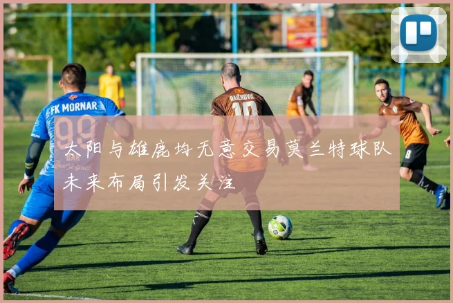 太阳与雄鹿均无意交易莫兰特球队未来布局引发关注