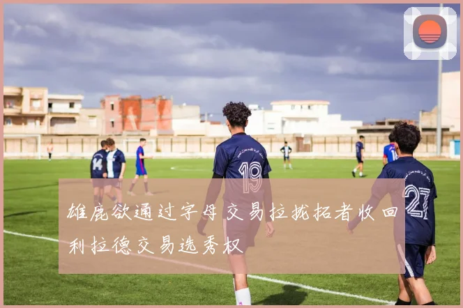 雄鹿欲通过字母交易拉拢拓者收回利拉德交易选秀权