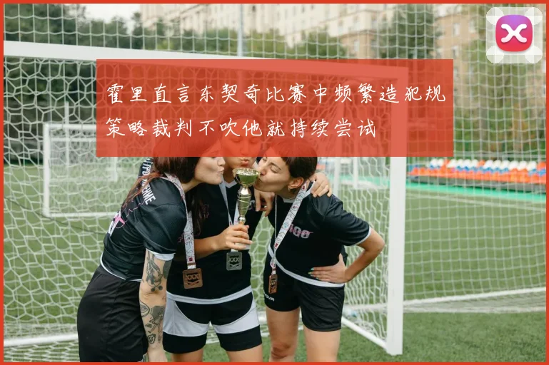 霍里直言东契奇比赛中频繁造犯规策略裁判不吹他就持续尝试