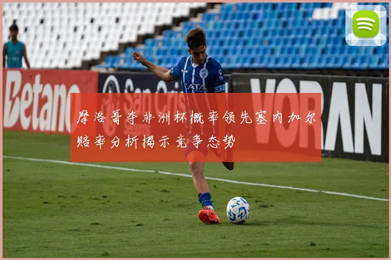 摩洛哥夺非洲杯概率领先塞内加尔赔率分析揭示竞争态势