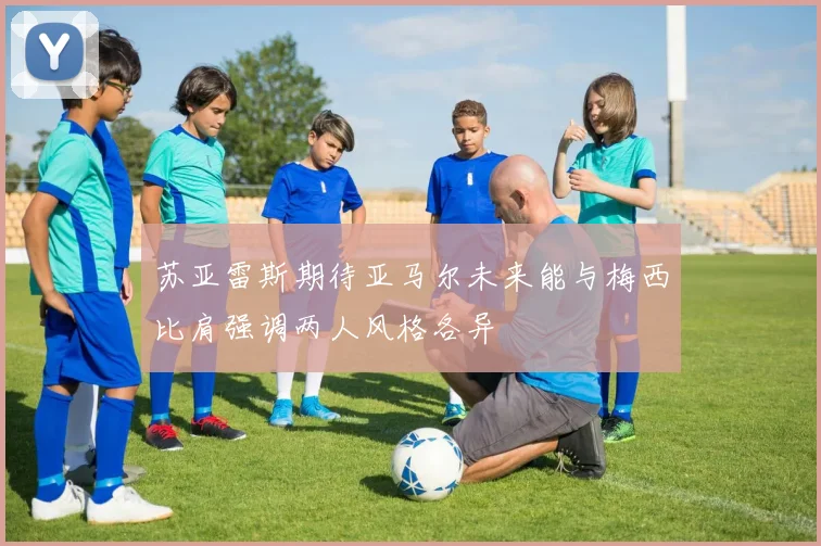 苏亚雷斯期待亚马尔未来能与梅西比肩强调两人风格各异