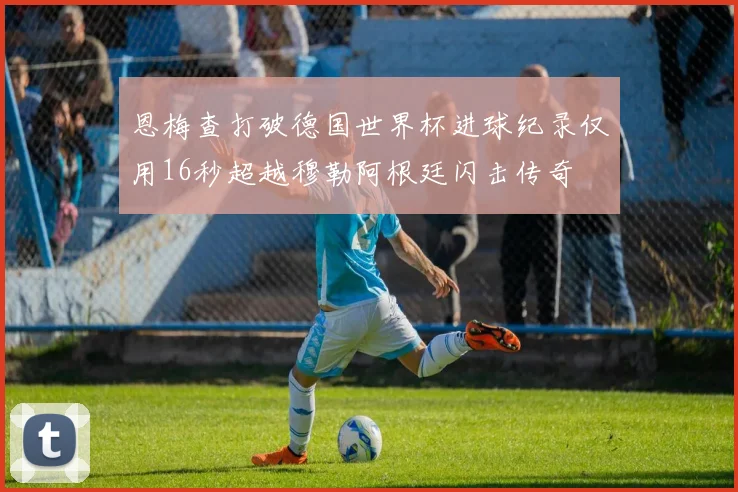 恩梅查打破德国世界杯进球纪录仅用16秒超越穆勒阿根廷闪击传奇