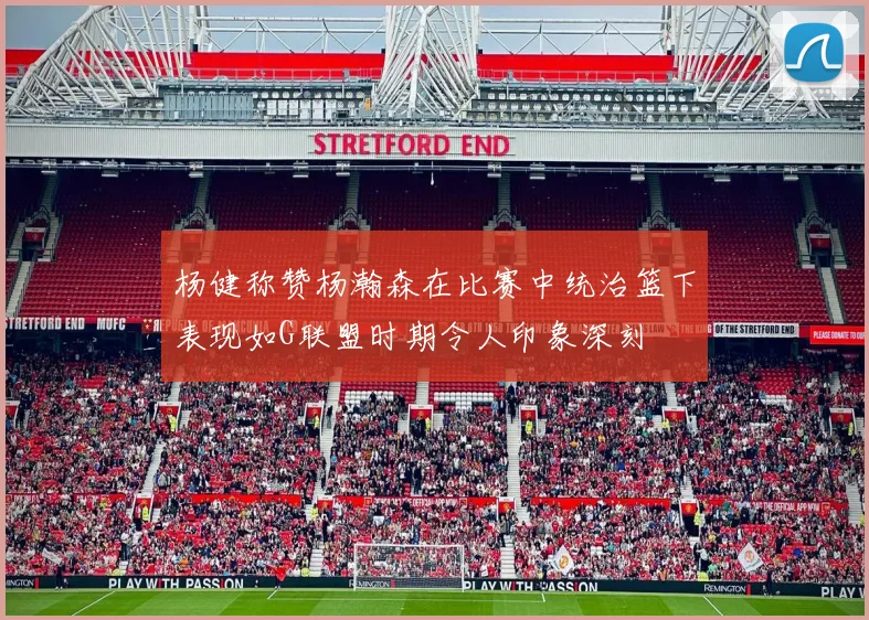 杨健称赞杨瀚森在比赛中统治篮下表现如G联盟时期令人印象深刻