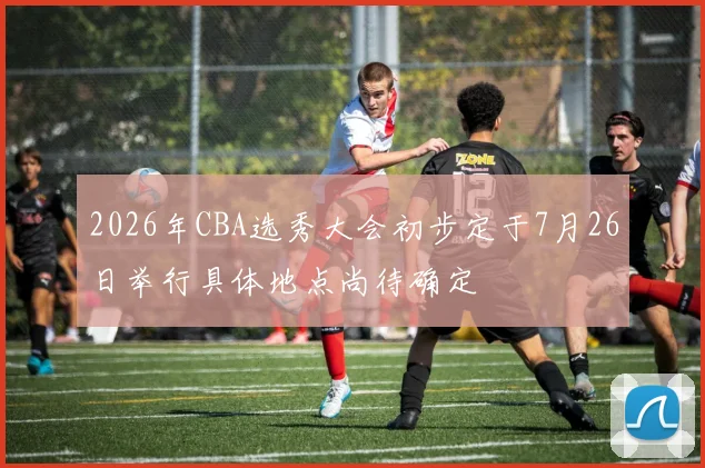 2026年CBA选秀大会初步定于7月26日举行具体地点尚待确定
