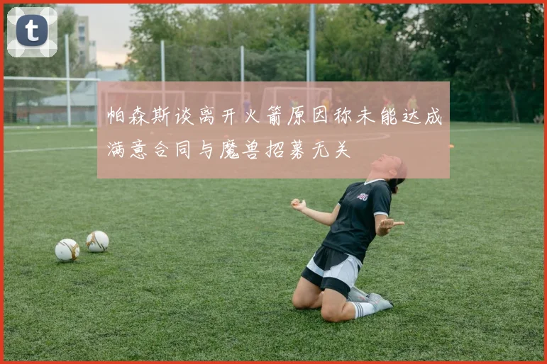 帕森斯谈离开火箭原因称未能达成满意合同与魔兽招募无关