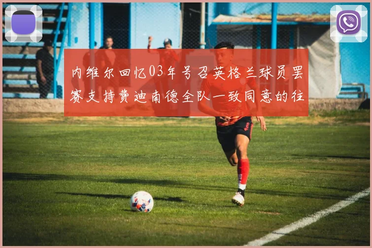 内维尔回忆03年号召英格兰球员罢赛支持费迪南德全队一致同意的往事