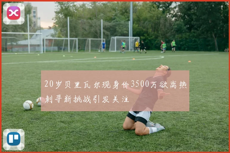 20岁贝里瓦尔现身价3500万欲离热刺寻新挑战引发关注
