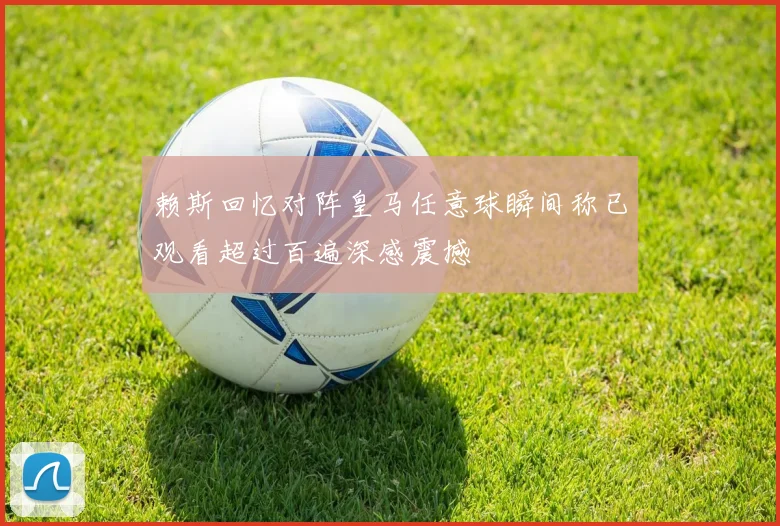 赖斯回忆对阵皇马任意球瞬间称已观看超过百遍深感震撼